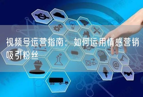 视频号运营指南：如何运用情感营销吸引粉丝