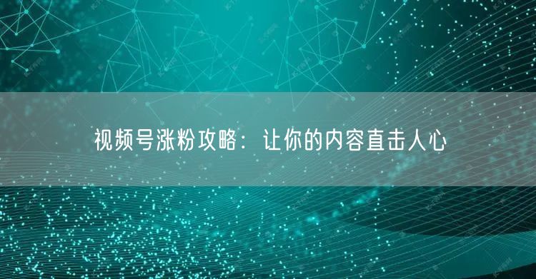 视频号涨粉攻略：让你的内容直击人心
