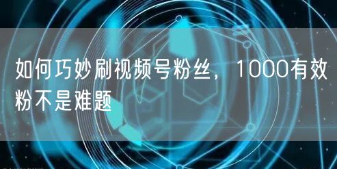 如何巧妙刷视频号粉丝，1000有效粉不是难题