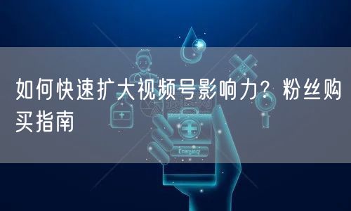 如何快速扩大视频号影响力？粉丝购买指南