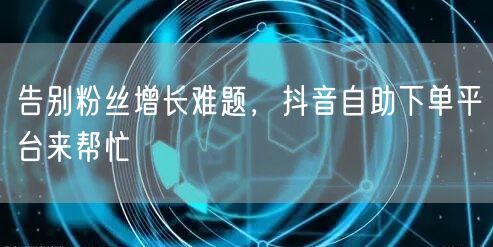告别粉丝增长难题，抖音自助下单平台来帮忙