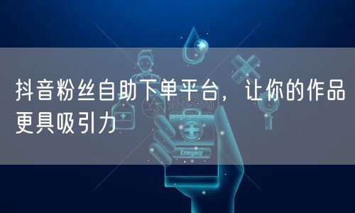 抖音粉丝自助下单平台，让你的作品更具吸引力
