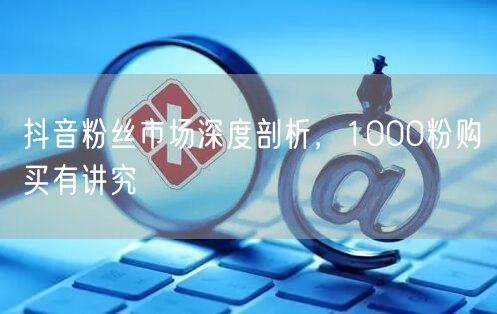 抖音粉丝市场深度剖析，1000粉购买有讲究