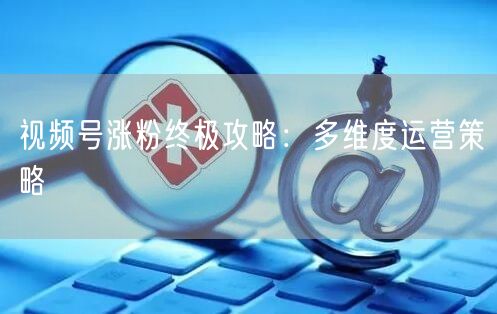 视频号涨粉终极攻略：多维度运营策略