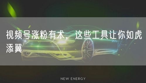 视频号涨粉有术，这些工具让你如虎添翼