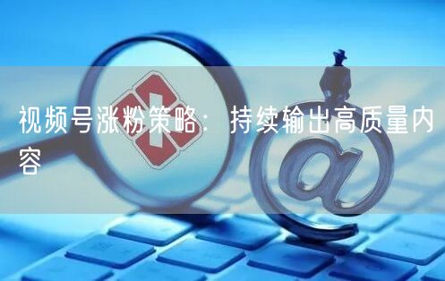 视频号涨粉策略：持续输出高质量内容
