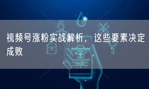 视频号涨粉实战解析，这些要素决定成败