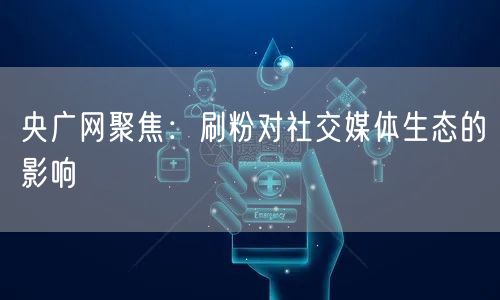 央广网聚焦：刷粉对社交媒体生态的影响