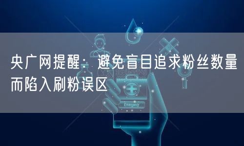 央广网提醒：避免盲目追求粉丝数量而陷入刷粉误区