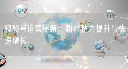 视频号运营秘籍：粉丝粘性提升与快速增长