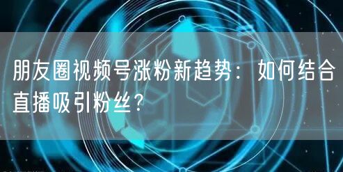 朋友圈视频号涨粉新趋势：如何结合直播吸引粉丝？