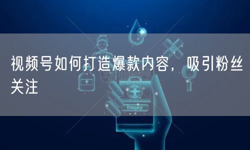 视频号如何打造爆款内容，吸引粉丝关注