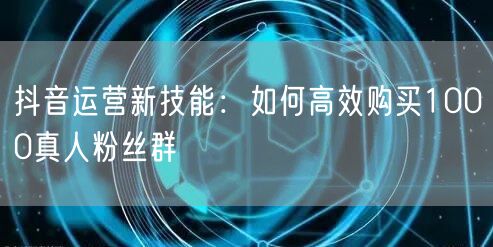 抖音运营新技能：如何高效购买1000真人粉丝群