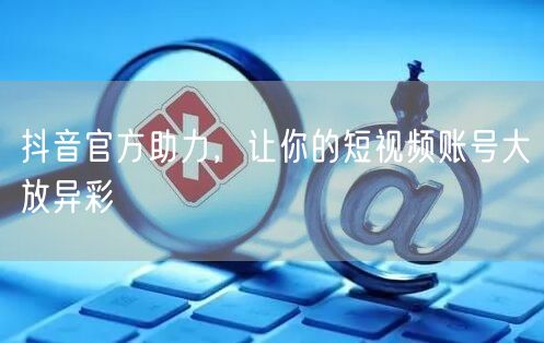 抖音官方助力，让你的短视频账号大放异彩