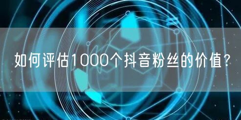 如何评估1000个抖音粉丝的价值？