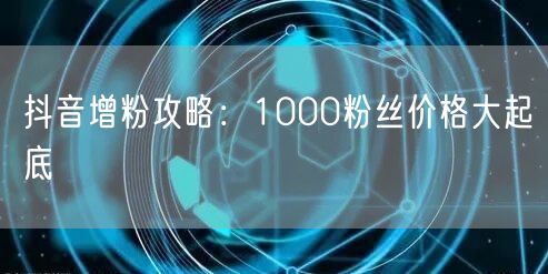 抖音增粉攻略：1000粉丝价格大起底