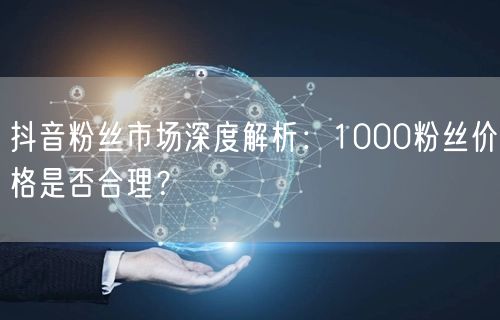 抖音粉丝市场深度解析：1000粉丝价格是否合理？