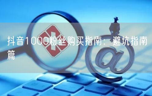 抖音1000粉丝购买指南：避坑指南篇