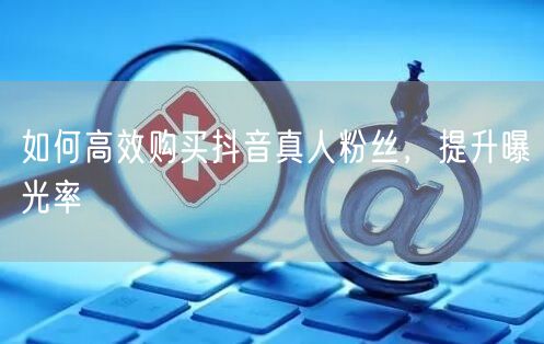 如何高效购买抖音真人粉丝，提升曝光率