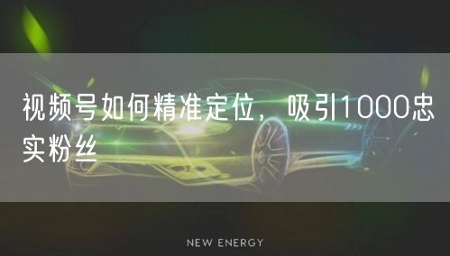 视频号如何精准定位，吸引1000忠实粉丝