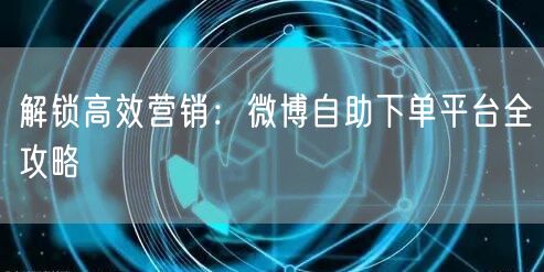 解锁高效营销:微博自助下单平台全攻略